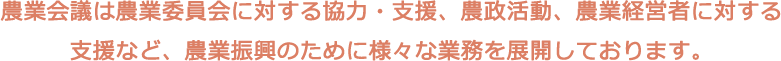 農業会議は農業委員会に対する協力・支援、農政活動、農業経営者に対する支援など、農業振興のために様々な業務を展開しております。